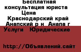 Бесплатная консультация юриста. › Цена ­ 2 000 - Краснодарский край, Анапский р-н, Анапа г. Услуги » Юридические   